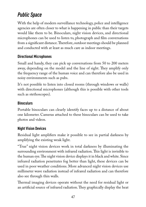Public Space  With the help of modern surveillance technology, police and intelligence agencics arc often closer to what is happening in public than their targets would like them to be. Binoculars, night vision devices, and dircetional microphones can be used to listen to, photograph and film conversations from a significant distance. Therefore, outdoor meetings should be planned and conducted with at least as much care as indoor meetings  Directional Microphones  Small and handy, they can pick up conversations from 50 to 200 meters away, depending on the model and the line of sight. They amplify only the frequency range of the human voice and can therefore also be used in noisy environments such as pubs.  It’s not possible to listen into closed rooms (through windows or walls) with directional microphones (although this is possible with other tools such as stethoscopes),  Binoculars  Portable binoculars can elearly identify faces up to a distance of about one kilometer, Cameras attached to these binoeulars can be used to take photos and videos.  Night Vision Devices  Residual light amplifiers make it possible to sce in partial darkness by amplifying the existing weak light.  “True” night vision devices work in total darkness by illuminating the surrounding environment with infrared radiation. This light s invisible to  ye. The night vision device displays it in black and white. Since infrared radiation penctrates fog better than light, these devices can be used in poor weather conditions. More advanced night vision devices use millimeter wave radiation instead of infrarcd radiation and can therefore also sce through thin walls.  Thermal imaging devices operate without the need for residual light or an astificial source of infrarcd radiation. They graphically display the heat  a7 